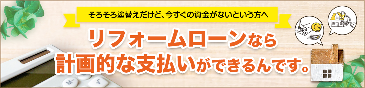 そろそろ塗り替えだけど今すぐの資金がないという方へ リフォームローンなら計画的な支払いができるんです。